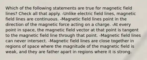 Which of the following statements are true for magnetic field lines? Check all that apply. -Unlike electric field lines, magnetic field lines are continuous. -Magnetic field lines point in the direction of the magnetic force acting on a charge. -At every point in space, the magnetic field vector at that point is tangent to the magnetic field line through that point. -Magnetic field lines can never intersect. -Magnetic field lines are close together in regions of space where the magnitude of the magnetic field is weak, and they are father apart in regions where it is strong.