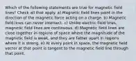 Which of the following statements are true for magnetic field lines? Check all that apply. a) Magnetic field lines point in the direction of the magnetic force acting on a charge. b) Magnetic field lines can never intersect. c) Unlike electric field lines, magnetic field lines are continuous. d) Magnetic field lines are close together in regions of space where the magnitude of the magnetic field is weak, and they are father apart in regions where it is strong. e) At every point in space, the magnetic field vector at that point is tangent to the magnetic field line through that point.