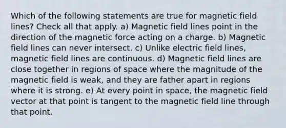 Which of the following statements are true for magnetic field lines? Check all that apply. a) Magnetic field lines point in the direction of the magnetic force acting on a charge. b) Magnetic field lines can never intersect. c) Unlike electric field lines, magnetic field lines are continuous. d) Magnetic field lines are close together in regions of space where the magnitude of the magnetic field is weak, and they are father apart in regions where it is strong. e) At every point in space, the magnetic field vector at that point is tangent to the magnetic field line through that point.