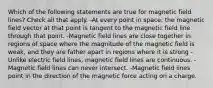 Which of the following statements are true for magnetic field lines? Check all that apply. -At every point in space, the magnetic field vector at that point is tangent to the magnetic field line through that point. -Magnetic field lines are close together in regions of space where the magnitude of the magnetic field is weak, and they are father apart in regions where it is strong -Unlike electric field lines, magnetic field lines are continuous. -Magnetic field lines can never intersect. -Magnetic field lines point in the direction of the magnetic force acting on a charge.