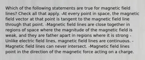 Which of the following statements are true for magnetic field lines? Check all that apply. -At every point in space, the magnetic field vector at that point is tangent to the magnetic field line through that point. -Magnetic field lines are close together in regions of space where the magnitude of the magnetic field is weak, and they are father apart in regions where it is strong -Unlike electric field lines, magnetic field lines are continuous. -Magnetic field lines can never intersect. -Magnetic field lines point in the direction of the magnetic force acting on a charge.