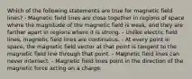 Which of the following statements are true for magnetic field lines? - Magnetic field lines are close together in regions of space where the magnitude of the magnetic field is weak, and they are farther apart in regions where it is strong. - Unlike electric field lines, magnetic field lines are continuous. - At every point in space, the magnetic field vector at that point is tangent to the magnetic field line through that point. - Magnetic field lines can never intersect. - Magnetic field lines point in the direction of the magnetic force acting on a charge.