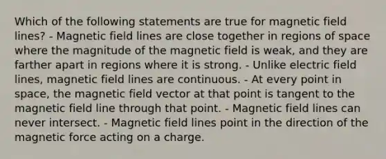 Which of the following statements are true for magnetic field lines? - Magnetic field lines are close together in regions of space where the magnitude of the magnetic field is weak, and they are farther apart in regions where it is strong. - Unlike electric field lines, magnetic field lines are continuous. - At every point in space, the magnetic field vector at that point is tangent to the magnetic field line through that point. - Magnetic field lines can never intersect. - Magnetic field lines point in the direction of the magnetic force acting on a charge.