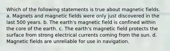 Which of the following statements is true about magnetic fields. a. Magnets and magnetic fields were only just discovered in the last 500 years. b. The earth's magnetic field is confined within the core of the earth. c. The earth's magnetic field protects the surface from strong electrical currents coming from the sun. d. Magnetic fields are unreliable for use in navigation.