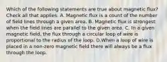 Which of the following statements are true about magnetic flux? Check all that applies. A. Magnetic flux is a count of the number of field lines through a given area. B. Magnetic flux is strongest when the field lines are parallel to the given area. C. In a given magnetic field, the flux through a circular loop of wire is proportional to the radius of the loop. D.When a loop of wire is placed in a non-zero magnetic field there will always be a flux through the loop.