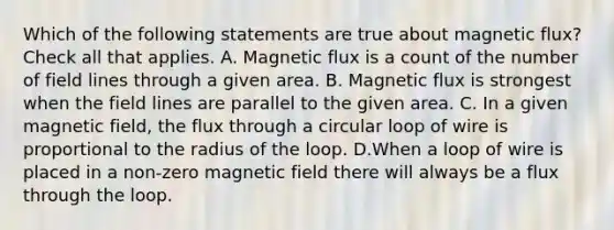 Which of the following statements are true about magnetic flux? Check all that applies. A. Magnetic flux is a count of the number of field lines through a given area. B. Magnetic flux is strongest when the field lines are parallel to the given area. C. In a given magnetic field, the flux through a circular loop of wire is proportional to the radius of the loop. D.When a loop of wire is placed in a non-zero magnetic field there will always be a flux through the loop.