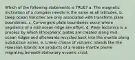 Which of the following statements is TRUE? a. The magnetic inclination of a compass needle is the same at all latitudes. b. Deep ocean trenches are only associated with transform plate boundaries. c. Convergent plate boundaries occur where segments of a mid-ocean ridge are offset. d. Plate tectonics is a process by which lithospheric plates are created along mid-ocean ridges and afterwards recycled back into the mantle along subduction zones. e. Linear chains of volcanic islands like the Hawaiian Islands are products of a mobile mantle plume migrating beneath stationary oceanic crust.