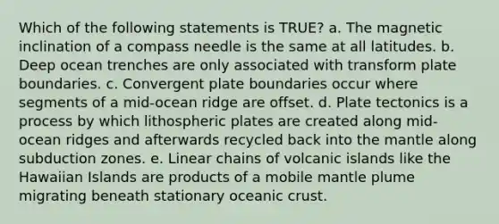 Which of the following statements is TRUE? a. The magnetic inclination of a compass needle is the same at all latitudes. b. Deep ocean trenches are only associated with transform plate boundaries. c. Convergent plate boundaries occur where segments of a mid-ocean ridge are offset. d. Plate tectonics is a process by which lithospheric plates are created along mid-ocean ridges and afterwards recycled back into <a href='https://www.questionai.com/knowledge/kHR4HOnNY8-the-mantle' class='anchor-knowledge'>the mantle</a> along subduction zones. e. Linear chains of volcanic islands like the Hawaiian Islands are products of a mobile mantle plume migrating beneath stationary <a href='https://www.questionai.com/knowledge/kPVS0KdHos-oceanic-crust' class='anchor-knowledge'>oceanic crust</a>.