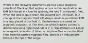 Which of the following statements are true about magnetic induction? Check all that applies. A. In a certain application, an EMF is induced in a loop by spinning the loop in a magnetic field. When the loop is spun faster, the induced EMF increases. B. A change in the magnetic field will always result in an induced EMF in a loop placed in the field. C. Electromotors are based on magnetic induction. D. The direction of the induced current is determined using right-hand rule # 2. E. Transformers are based on magnetic induction. F. When an airplane flies across the filed lines from the earth's magnetic field, there is an induced EMF between the tips of the wings.