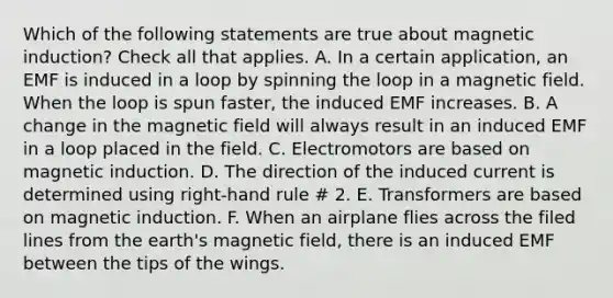 Which of the following statements are true about magnetic induction? Check all that applies. A. In a certain application, an EMF is induced in a loop by spinning the loop in a magnetic field. When the loop is spun faster, the induced EMF increases. B. A change in the magnetic field will always result in an induced EMF in a loop placed in the field. C. Electromotors are based on magnetic induction. D. The direction of the induced current is determined using right-hand rule # 2. E. Transformers are based on magnetic induction. F. When an airplane flies across the filed lines from the earth's magnetic field, there is an induced EMF between the tips of the wings.