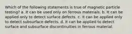 Which of the following statements is true of magnetic particle testing? a. It can be used only on ferrous materials. b. It can be applied only to detect surface defects. c. It can be applied only to detect subsurface defects. d. It can be applied to detect surface and subsurface discontinuities in ferrous material.