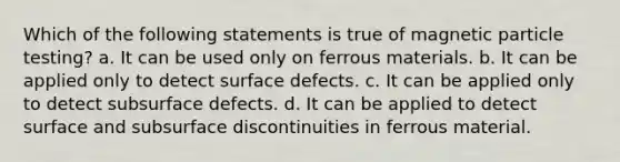 Which of the following statements is true of magnetic particle testing? a. It can be used only on ferrous materials. b. It can be applied only to detect surface defects. c. It can be applied only to detect subsurface defects. d. It can be applied to detect surface and subsurface discontinuities in ferrous material.