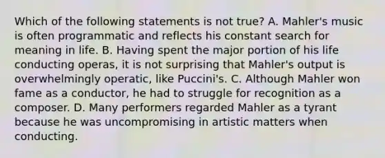 Which of the following statements is not true? A. Mahler's music is often programmatic and reflects his constant search for meaning in life. B. Having spent the major portion of his life conducting operas, it is not surprising that Mahler's output is overwhelmingly operatic, like Puccini's. C. Although Mahler won fame as a conductor, he had to struggle for recognition as a composer. D. Many performers regarded Mahler as a tyrant because he was uncompromising in artistic matters when conducting.