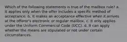 Which of the following statements is true of the mailbox rule? a. It applies only when the offer includes a specific method of acceptance. b. It makes an acceptance effective when it arrives at the offeror's electronic or regular mailbox. c. It only applies under the Uniform Commercial Code (UCC). d. It can apply whether the means are stipulated or not under certain circumstances.