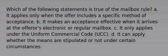 Which of the following statements is true of the mailbox rule? a. It applies only when the offer includes a specific method of acceptance. b. It makes an acceptance effective when it arrives at the offeror's electronic or regular mailbox. c. It only applies under the Uniform Commercial Code (UCC). d. It can apply whether the means are stipulated or not under certain circumstances.