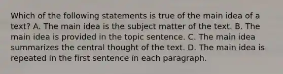 Which of the following statements is true of the main idea of a text? A. The main idea is the subject matter of the text. B. The main idea is provided in the topic sentence. C. The main idea summarizes the central thought of the text. D. The main idea is repeated in the first sentence in each paragraph.