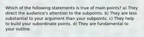 Which of the following statements is true of main points? a) They direct the audience's attention to the subpoints. b) They are less substantial to your argument than your subpoints. c) They help to build your subordinate points. d) They are fundamental to your outline.