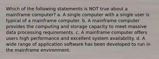 Which of the following statements is NOT true about a mainframe computer? a. A single computer with a single user is typical of a mainframe computer. b. A mainframe computer provides the computing and storage capacity to meet massive data processing requirements. c. A mainframe computer offers users high performance and excellent system availability. d. A wide range of application software has been developed to run in the mainframe environment.