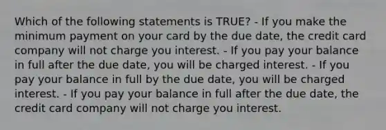 Which of the following statements is TRUE? - If you make the minimum payment on your card by the due date, the credit card company will not charge you interest. - If you pay your balance in full after the due date, you will be charged interest. - If you pay your balance in full by the due date, you will be charged interest. - If you pay your balance in full after the due date, the credit card company will not charge you interest.