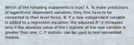 Which of the following statements is true? A. To make predictions of logarithmic dependent variables, they first have to be converted to their level forms. B. If a new independent variable is added to a regression equation, the adjusted R^2 increases only if the absolute value of the t statistic of the new variable is greater than one. C. F statistic can be used to test nonnested models.