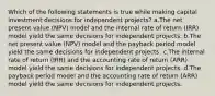 Which of the following statements is true while making capital investment decisions for independent projects? a.The net present value (NPV) model and the internal rate of return (IRR) model yield the same decisions for independent projects. b.The net present value (NPV) model and the payback period model yield the same decisions for independent projects. c.The internal rate of return (IRR) and the accounting rate of return (ARR) model yield the same decisions for independent projects. d.The payback period model and the accounting rate of return (ARR) model yield the same decisions for independent projects.