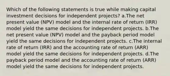 Which of the following statements is true while making capital investment decisions for independent projects? a.The net present value (NPV) model and the internal rate of return (IRR) model yield the same decisions for independent projects. b.The net present value (NPV) model and the payback period model yield the same decisions for independent projects. c.The internal rate of return (IRR) and the accounting rate of return (ARR) model yield the same decisions for independent projects. d.The payback period model and the accounting rate of return (ARR) model yield the same decisions for independent projects.