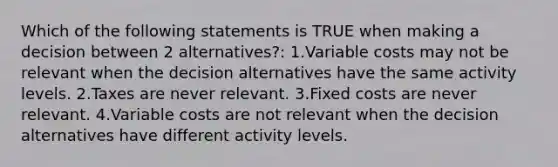 Which of the following statements is TRUE when making a decision between 2 alternatives?: 1.Variable costs may not be relevant when the decision alternatives have the same activity levels. 2.Taxes are never relevant. 3.Fixed costs are never relevant. 4.Variable costs are not relevant when the decision alternatives have different activity levels.