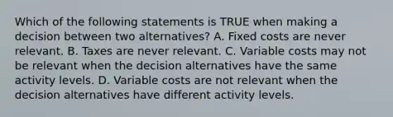 Which of the following statements is TRUE when making a decision between two alternatives? A. Fixed costs are never relevant. B. Taxes are never relevant. C. Variable costs may not be relevant when the decision alternatives have the same activity levels. D. Variable costs are not relevant when the decision alternatives have different activity levels.