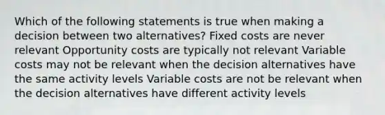 Which of the following statements is true when making a decision between two alternatives? Fixed costs are never relevant Opportunity costs are typically not relevant Variable costs may not be relevant when the decision alternatives have the same activity levels Variable costs are not be relevant when the decision alternatives have different activity levels