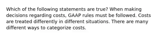 Which of the following statements are true? When making decisions regarding costs, GAAP rules must be followed. Costs are treated differently in different situations. There are many different ways to categorize costs.