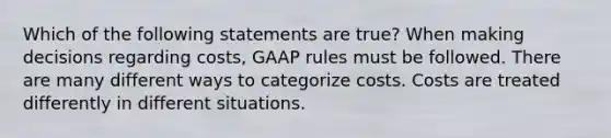 Which of the following statements are true? When making decisions regarding costs, GAAP rules must be followed. There are many different ways to categorize costs. Costs are treated differently in different situations.