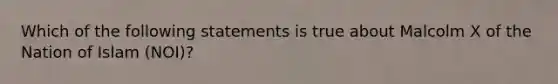 Which of the following statements is true about Malcolm X of the Nation of Islam (NOI)?