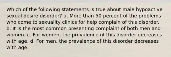 ​Which of the following statements is true about male hypoactive sexual desire disorder? ​a. More than 50 percent of the problems who come to sexuality clinics for help complain of this disorder. b. ​It is the most common presenting complaint of both men and women. ​c. For women, the prevalence of this disorder decreases with age. ​d. For men, the prevalence of this disorder decreases with age.