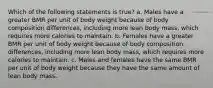 Which of the following statements is true? a. Males have a greater BMR per unit of body weight because of body composition differences, including more lean body mass, which requires more calories to maintain. b. Females have a greater BMR per unit of body weight because of body composition differences, including more lean body mass, which requires more calories to maintain. c. Males and females have the same BMR per unit of body weight because they have the same amount of lean body mass.