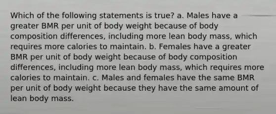 Which of the following statements is true? a. Males have a greater BMR per unit of body weight because of body composition differences, including more lean body mass, which requires more calories to maintain. b. Females have a greater BMR per unit of body weight because of body composition differences, including more lean body mass, which requires more calories to maintain. c. Males and females have the same BMR per unit of body weight because they have the same amount of lean body mass.