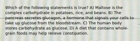 Which of the following statements is true? A) Maltose is the complex carbohydrate in potatoes, rice, and beans. B) The pancreas secretes glucagon, a hormone that signals your cells to take up glucose from the bloodstream. C) The human body stores carbohydrate as glucose. D) A diet that contains whole-grain foods may help relieve constipation.