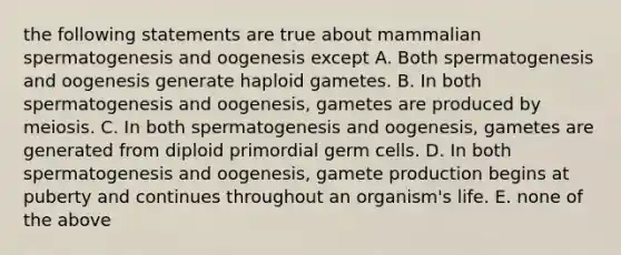 the following statements are true about mammalian spermatogenesis and oogenesis except A. Both spermatogenesis and oogenesis generate haploid gametes. B. In both spermatogenesis and oogenesis, gametes are produced by meiosis. C. In both spermatogenesis and oogenesis, gametes are generated from diploid primordial germ cells. D. In both spermatogenesis and oogenesis, gamete production begins at puberty and continues throughout an organism's life. E. none of the above