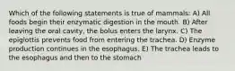 Which of the following statements is true of mammals: A) All foods begin their enzymatic digestion in the mouth. B) After leaving the oral cavity, the bolus enters the larynx. C) The epiglottis prevents food from entering the trachea. D) Enzyme production continues in the esophagus. E) The trachea leads to the esophagus and then to the stomach