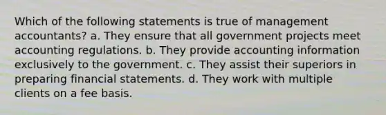 Which of the following statements is true of management accountants? a. They ensure that all government projects meet accounting regulations. b. They provide accounting information exclusively to the government. c. They assist their superiors in preparing <a href='https://www.questionai.com/knowledge/kFBJaQCz4b-financial-statements' class='anchor-knowledge'>financial statements</a>. d. They work with multiple clients on a fee basis.