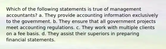 Which of the following statements is true of management accountants? a. They provide accounting information exclusively to the government. b. They ensure that all government projects meet accounting regulations. c. They work with multiple clients on a fee basis. d. They assist their superiors in preparing financial statements.