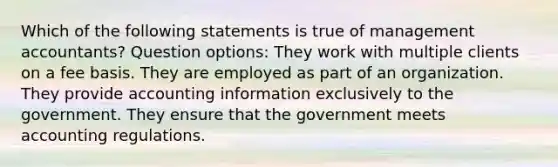 Which of the following statements is true of management accountants? Question options: They work with multiple clients on a fee basis. They are employed as part of an organization. They provide accounting information exclusively to the government. They ensure that the government meets accounting regulations.