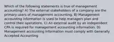 Which of the following statements is true of management accounting? A) The external stakeholders of a company are the primary users of management accounting. B) Management accounting information is used to help managers plan and control their operations. C) An external audit by an independent CPA is required for management accounting information. D) Management accounting information must comply with Generally Accepted Accounting