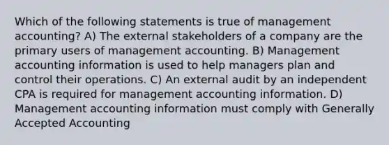 Which of the following statements is true of management accounting? A) The external stakeholders of a company are the primary users of management accounting. B) Management accounting information is used to help managers plan and control their operations. C) An external audit by an independent CPA is required for management accounting information. D) Management accounting information must comply with Generally Accepted Accounting