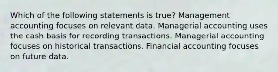 Which of the following statements is true? Management accounting focuses on relevant data. Managerial accounting uses the cash basis for recording transactions. Managerial accounting focuses on historical transactions. Financial accounting focuses on future data.