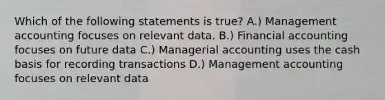 Which of the following statements is true? A.) Management accounting focuses on relevant data. B.) Financial accounting focuses on future data C.) Managerial accounting uses the cash basis for recording transactions D.) Management accounting focuses on relevant data