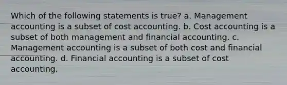 Which of the following statements is true? a. Management accounting is a subset of cost accounting. b. Cost accounting is a subset of both management and financial accounting. c. Management accounting is a subset of both cost and financial accounting. d. Financial accounting is a subset of cost accounting.