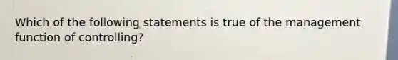 Which of the following statements is true of the management function of controlling?