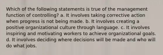 Which of the following statements is true of the management function of controlling? a. It involves taking corrective action when progress is not being made. b. It involves creating a positive organizational culture through language. c. It involves inspiring and motivating workers to achieve organizational goals. d. It involves deciding where decisions will be made and who will do what jobs.