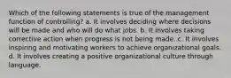 Which of the following statements is true of the management function of controlling? a. It involves deciding where decisions will be made and who will do what jobs. b. It involves taking corrective action when progress is not being made. c. It involves inspiring and motivating workers to achieve organizational goals. d. It involves creating a positive organizational culture through language.