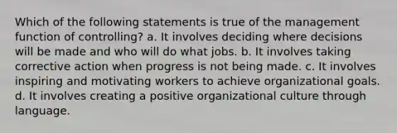 Which of the following statements is true of the management function of controlling? a. It involves deciding where decisions will be made and who will do what jobs. b. It involves taking corrective action when progress is not being made. c. It involves inspiring and motivating workers to achieve organizational goals. d. It involves creating a positive organizational culture through language.